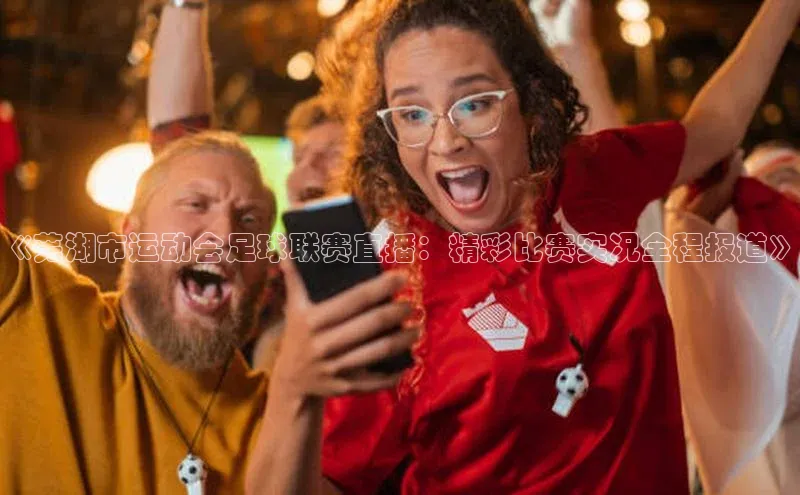 非凡电子游戏平台官网小度商城《芜湖市运动会足球联赛直播：精彩比赛实况全程报道》