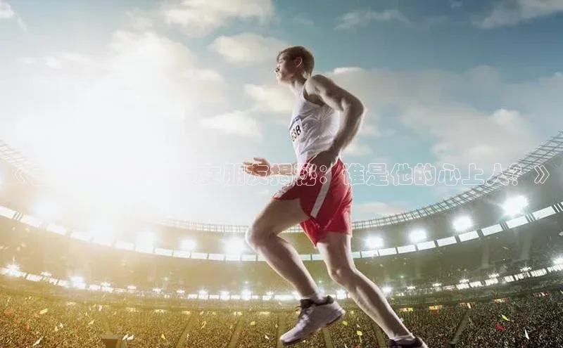 非凡娱乐百度众测《王彤足球运动员女朋友揭秘：谁是他的心上人？》