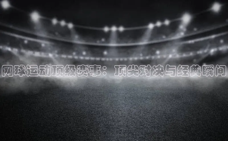 网球运动顶级赛事：顶尖对决与经典瞬间