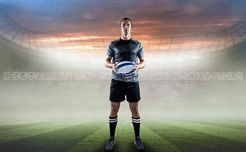 田径春季运动的精彩赛事一览：如何挑选合适的比赛进行参与和欣赏