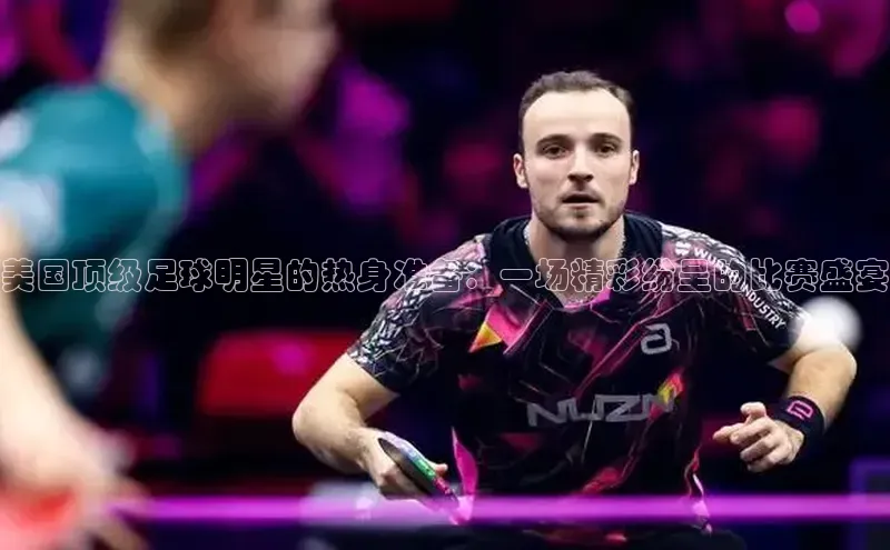 美国顶级足球明星的热身准备：一场精彩纷呈的比赛盛宴