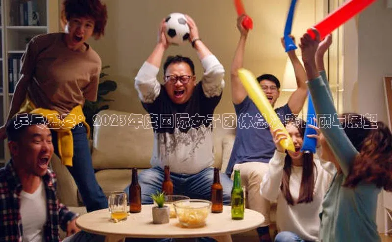 乒乓盛宴：2023年度国际女子团体总决赛回顾与展望